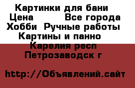 Картинки для бани › Цена ­ 350 - Все города Хобби. Ручные работы » Картины и панно   . Карелия респ.,Петрозаводск г.